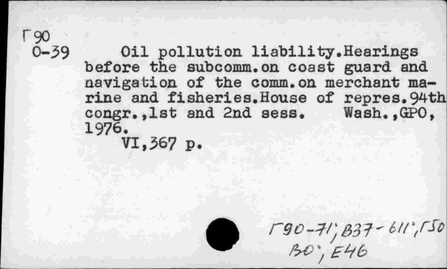 ﻿rgo
0-39 Oil pollution liability.Hearings before the subcomm.on coast guard and navigation of the comm.on merchant marine and fisheries.House of repres. 94-th congr.,1st and 2nd sess. Wash.,GPO, 1976.
VI,367 p.
rgo-^/^3^-birfSo